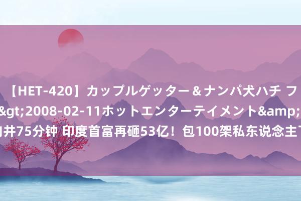 【HET-420】カップルゲッター＆ナンパ犬ハチ ファイト一発</a>2008-02-11ホットエンターテイメント&$向井75分钟 印度首富再砸53亿！包100架私东说念主飞机英国办婚典，哈里梅根也念念去