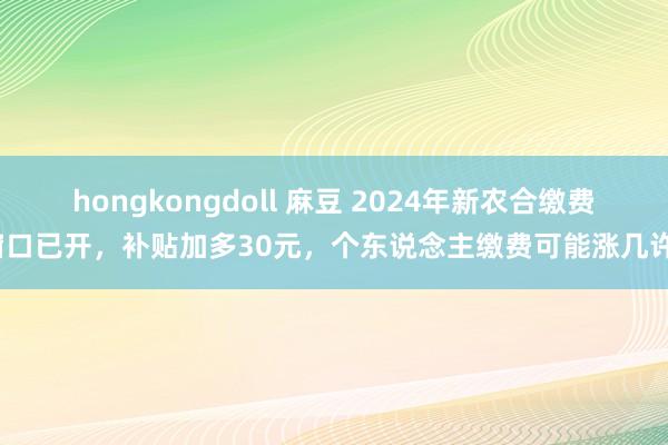 hongkongdoll 麻豆 2024年新农合缴费窗口已开，补贴加多30元，个东说念主缴费可能涨几许？