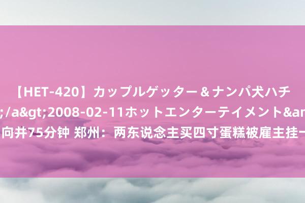 【HET-420】カップルゲッター＆ナンパ犬ハチ ファイト一発</a>2008-02-11ホットエンターテイメント&$向井75分钟 郑州：两东说念主买四寸蛋糕被雇主挂一又友圈嘲讽！辩驳炸锅了！离了大谱