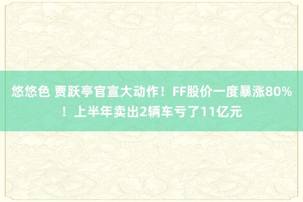 悠悠色 贾跃亭官宣大动作！FF股价一度暴涨80%！上半年卖出2辆车亏了11亿元