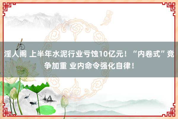 淫人阁 上半年水泥行业亏蚀10亿元！“内卷式”竞争加重 业内命令强化自律！