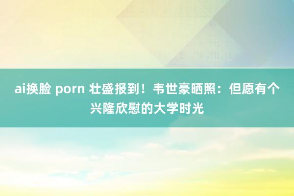 ai换脸 porn 壮盛报到！韦世豪晒照：但愿有个兴隆欣慰的大学时光