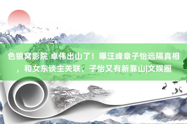 色狼窝影院 卓伟出山了！曝汪峰章子怡远隔真相，和女东谈主关联，子怡又有新靠山|文娱圈