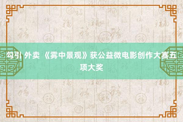 勾引 外卖 《雾中景观》获公益微电影创作大赛五项大奖