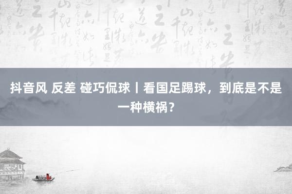 抖音风 反差 碰巧侃球丨看国足踢球，到底是不是一种横祸？