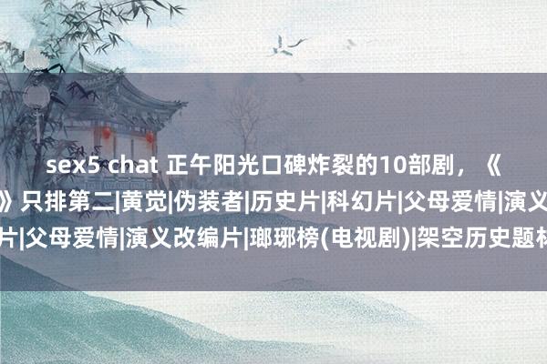 sex5 chat 正午阳光口碑炸裂的10部剧，《知否》垫底，《琅琊榜》只排第二|黄觉|伪装者|历史片|科幻片|父母爱情|演义改编片|瑯琊榜(电视剧)|架空历史题材电视剧