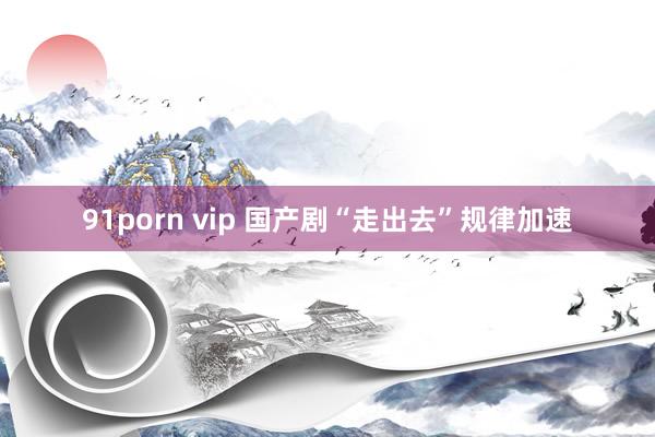 91porn vip 国产剧“走出去”规律加速