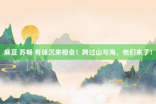 麻豆 苏畅 有缘沉来相会！跨过山与海，他们来了！