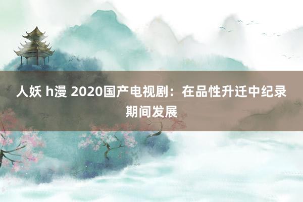 人妖 h漫 2020国产电视剧：在品性升迁中纪录期间发展