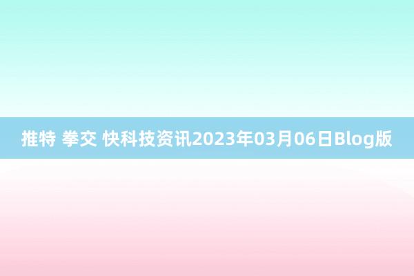 推特 拳交 快科技资讯2023年03月06日Blog版