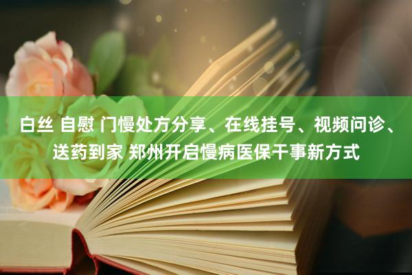 白丝 自慰 门慢处方分享、在线挂号、视频问诊、送药到家 郑州开启慢病医保干事新方式