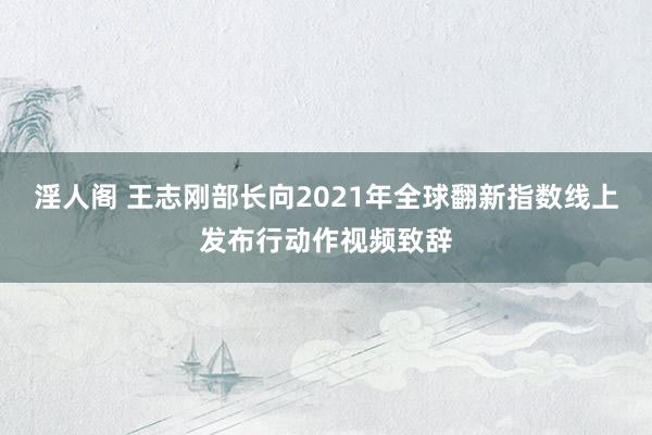 淫人阁 王志刚部长向2021年全球翻新指数线上发布行动作视频致辞