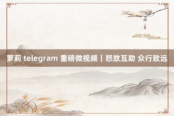 萝莉 telegram 重磅微视频｜怒放互助 众行致远