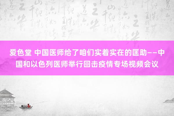 爱色堂 中国医师给了咱们实着实在的匡助——中国和以色列医师举行回击疫情专场视频会议