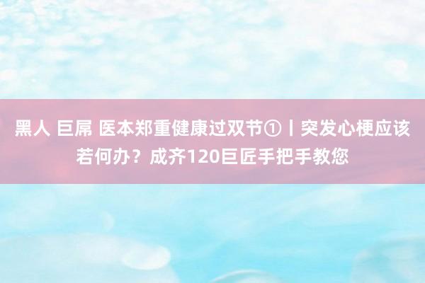 黑人 巨屌 医本郑重健康过双节①丨突发心梗应该若何办？成齐120巨匠手把手教您