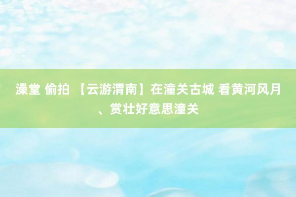 澡堂 偷拍 【云游渭南】在潼关古城 看黄河风月、赏壮好意思潼关