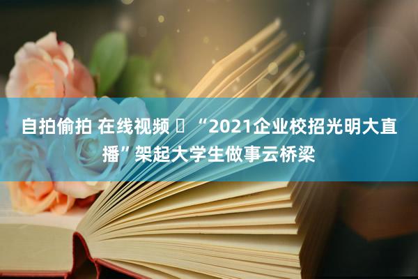 自拍偷拍 在线视频 ​“2021企业校招光明大直播”架起大学生做事云桥梁