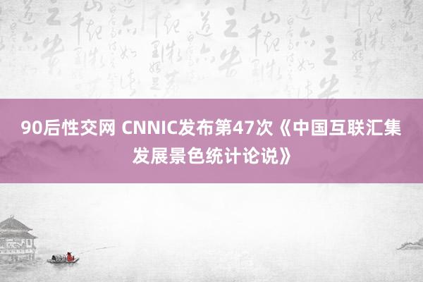 90后性交网 CNNIC发布第47次《中国互联汇集发展景色统计论说》