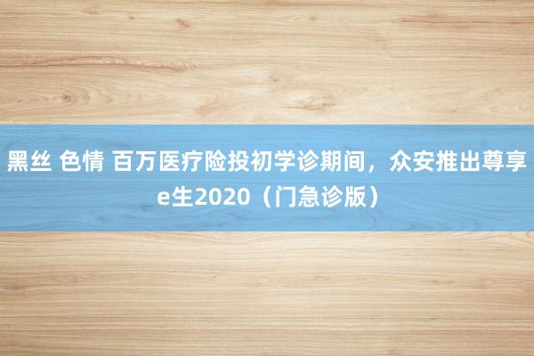 黑丝 色情 百万医疗险投初学诊期间，众安推出尊享e生2020（门急诊版）